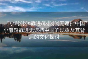 “小??戳進??無遮擋中國”小雛雞戳進無遮擋中國的現(xiàn)象及其背后的文化探討
