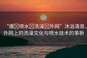 “爆?噴水?洗澡?外網(wǎng)”沐浴清泉，外網(wǎng)上的洗澡文化與噴水技術(shù)的革新
