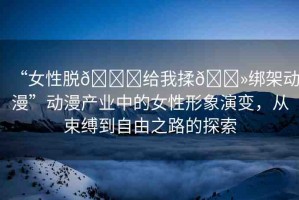 “女性脫??給我揉??綁架動漫”動漫產(chǎn)業(yè)中的女性形象演變，從束縛到自由之路的探索
