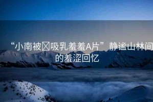 “小南被?吸乳羞羞A片”靜謐山林間的羞澀回憶