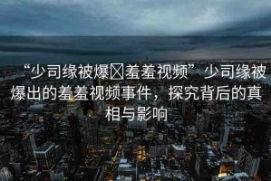 “少司緣被爆?羞羞視頻”少司緣被爆出的羞羞視頻事件，探究背后的真相與影響
