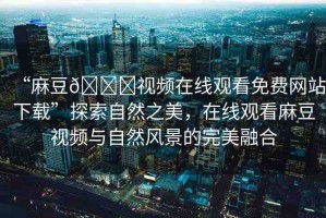 “麻豆??視頻在線觀看免費(fèi)網(wǎng)站下載”探索自然之美，在線觀看麻豆視頻與自然風(fēng)景的完美融合