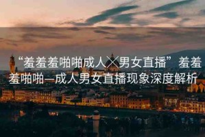 “羞羞羞啪啪成人╳男女直播”羞羞羞啪啪—成人男女直播現(xiàn)象深度解析