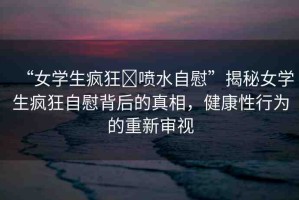 “女學(xué)生瘋狂?噴水自慰”揭秘女學(xué)生瘋狂自慰背后的真相，健康性行為的重新審視