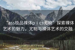 “ass極品裸體pⅰcs尤物”探索裸體藝術(shù)的魅力，尤物與裸體藝術(shù)的交融