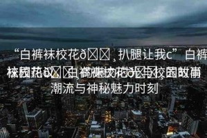 “白褲襪?；??扒腿讓我c”白褲襪校花??的魅力時(shí)光與校園故事
校園熱議，白褲襪?；??的時(shí)尚潮流與神秘魅力時(shí)刻