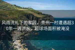 風雨洗禮下的家園，貴州一村遭遇超30年一遇洪水，超球場面積被淹沒