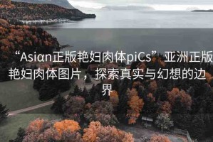 “Asiαn正版艷婦肉體piCs”亞洲正版艷婦肉體圖片，探索真實與幻想的邊界