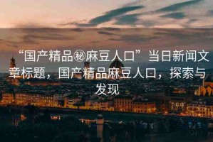 “國產(chǎn)精品秘麻豆人口”當日新聞文章標題，國產(chǎn)精品麻豆人口，探索與發(fā)現(xiàn)