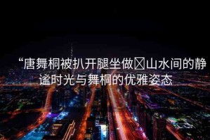 “唐舞桐被扒開(kāi)腿坐做?山水間的靜謐時(shí)光與舞桐的優(yōu)雅姿態(tài)
