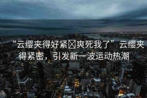 “云纓夾得好緊?爽死我了”云纓夾得緊密，引發(fā)新一波運(yùn)動(dòng)熱潮