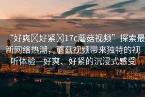 “好爽?好緊?17c蘑菇視頻”探索最新網(wǎng)絡(luò)熱潮，蘑菇視頻帶來獨特的視聽體驗—好爽、好緊的沉浸式感受