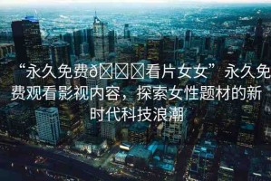 “永久免費??看片女女”永久免費觀看影視內(nèi)容，探索女性題材的新時代科技浪潮