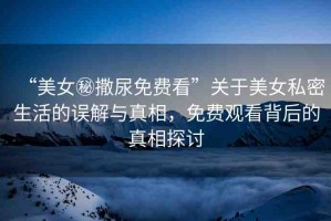 “美女秘撒尿免費(fèi)看”關(guān)于美女私密生活的誤解與真相，免費(fèi)觀看背后的真相探討