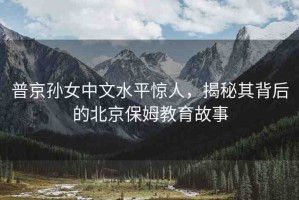 普京孫女中文水平驚人，揭秘其背后的北京保姆教育故事