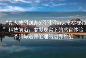 “真人被?到爽??奶頭蜜桃視頻”科技前沿，虛擬現(xiàn)實下的感官體驗革新與道德倫理的邊界挑戰(zhàn)