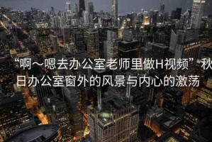 “啊～嗯去辦公室老師里做H視頻”秋日辦公室窗外的風(fēng)景與內(nèi)心的激蕩