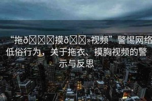 “拖??摸??視頻”警惕網(wǎng)絡(luò)低俗行為，關(guān)于拖衣、摸胸視頻的警示與反思