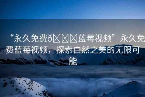 “永久免費(fèi)??藍(lán)莓視頻”永久免費(fèi)藍(lán)莓視頻，探索自然之美的無限可能