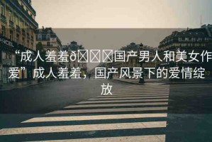 “成人羞羞??國產男人和美女作愛”成人羞羞，國產風景下的愛情綻放