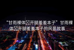 “甘雨裸體?開(kāi)腿羞羞本子”甘雨裸體?開(kāi)腿羞羞本子的風(fēng)景故事