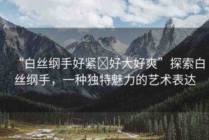 “白絲綱手好緊?好大好爽”探索白絲綱手，一種獨特魅力的藝術表達