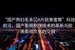 “國(guó)產(chǎn)熟婦毛多?A片歐美蜜臀”科技前沿，國(guó)產(chǎn)影視制作技術(shù)的革新與歐美影視文化的交融