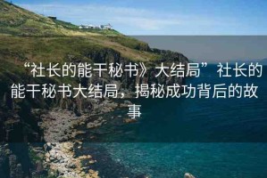 “社長的能干秘書》大結(jié)局”社長的能干秘書大結(jié)局，揭秘成功背后的故事