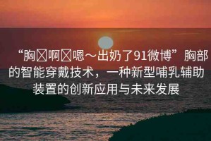 “胸?啊?嗯～出奶了91微博”胸部的智能穿戴技術(shù)，一種新型哺乳輔助裝置的創(chuàng)新應(yīng)用與未來發(fā)展