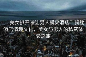 “美女扒開秘讓男人桶爽酒店”揭秘酒店情趣文化，美女與男人的私密體驗之旅