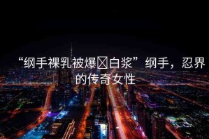 “綱手裸乳被爆?白漿”綱手，忍界的傳奇女性