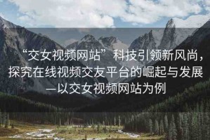 “交女視頻網(wǎng)站”科技引領(lǐng)新風(fēng)尚，探究在線視頻交友平臺的崛起與發(fā)展—以交女視頻網(wǎng)站為例