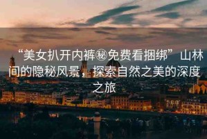 “美女扒開內褲秘免費看捆綁”山林間的隱秘風景，探索自然之美的深度之旅