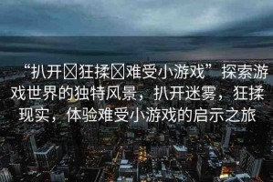“扒開?狂揉?難受小游戲”探索游戲世界的獨(dú)特風(fēng)景，扒開迷霧，狂揉現(xiàn)實(shí)，體驗(yàn)難受小游戲的啟示之旅