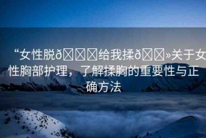 “女性脫??給我揉??關(guān)于女性胸部護理，了解揉胸的重要性與正確方法