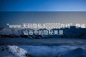 “www.無(wú)碼隱私??在線”靜謐山谷中的隱秘美景