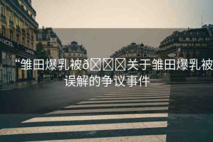 “雛田爆乳被??關(guān)于雛田爆乳被誤解的爭議事件