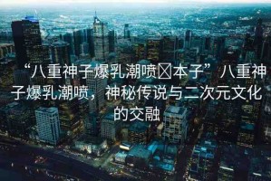 “八重神子爆乳潮噴?本子”八重神子爆乳潮噴，神秘傳說與二次元文化的交融