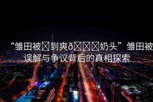“雛田被?到爽??奶頭”雛田被誤解與爭(zhēng)議背后的真相探索
