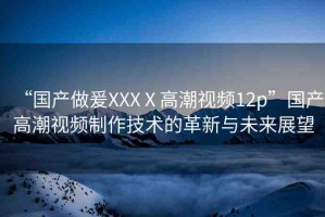 “國產(chǎn)做爰XXXⅩ高潮視頻12p”國產(chǎn)高潮視頻制作技術的革新與未來展望