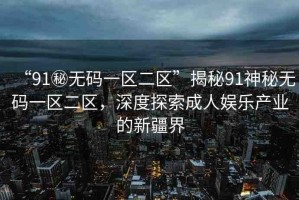 “91秘?zé)o碼一區(qū)二區(qū)”揭秘91神秘?zé)o碼一區(qū)二區(qū)，深度探索成人娛樂(lè)產(chǎn)業(yè)的新疆界