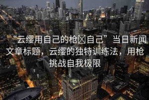 “云纓用自己的槍?自己”當(dāng)日新聞文章標(biāo)題，云纓的獨(dú)特訓(xùn)練法，用槍挑戰(zhàn)自我極限