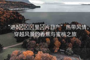 “進??里?片日產(chǎn)”熱帶風(fēng)情，穿越風(fēng)景的香蕉與蜜桃之旅