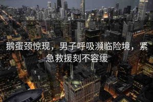 鵝蛋頸驚現(xiàn)，男子呼吸瀕臨險(xiǎn)境，緊急救援刻不容緩
