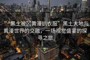 “黑土被?黃漫扒衣服”黑土大地與黃漫世界的交融，一場(chǎng)視覺(jué)盛宴的探尋之旅