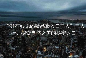 “91在線無碼精品秘入口三人”三人行，探索自然之美的秘密入口