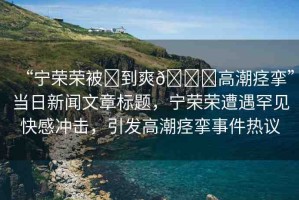 “寧榮榮被?到爽??高潮痙攣”當日新聞文章標題，寧榮榮遭遇罕見快感沖擊，引發(fā)高潮痙攣事件熱議