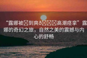 “露娜被?到爽??高潮痙攣”露娜的奇幻之旅，自然之美的震撼與內(nèi)心的舒暢
