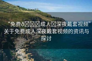 “免費??成人?深夜戴套視頻”關于免費成人深夜戴套視頻的資訊與探討