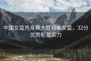 中國女籃熱身賽大勝日本女籃，32分優(yōu)勢(shì)彰顯實(shí)力